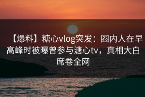 【爆料】糖心vlog突发：圈内人在早高峰时被曝曾参与溏心tv，真相大白席卷全网