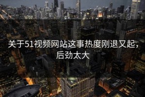 关于51视频网站这事热度刚退又起，后劲太大