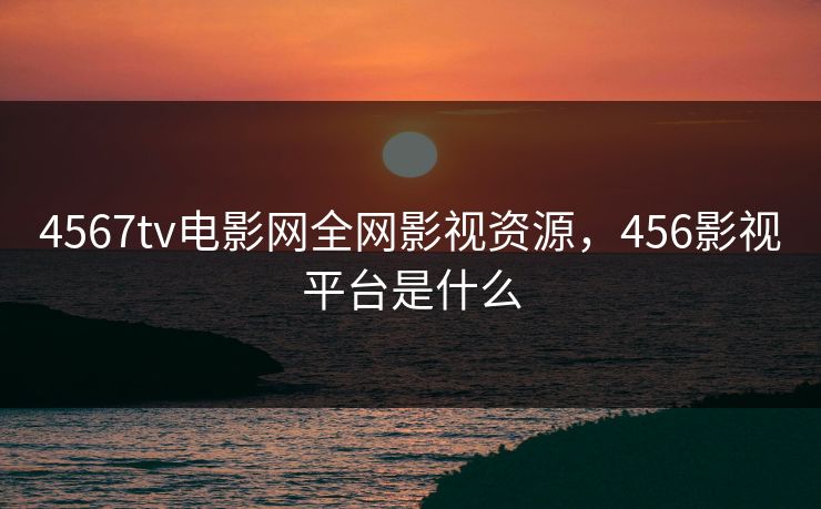4567tv电影网全网影视资源,456影视平台是什么 4567tv电影网全网影视资源,456影视平台是什么
