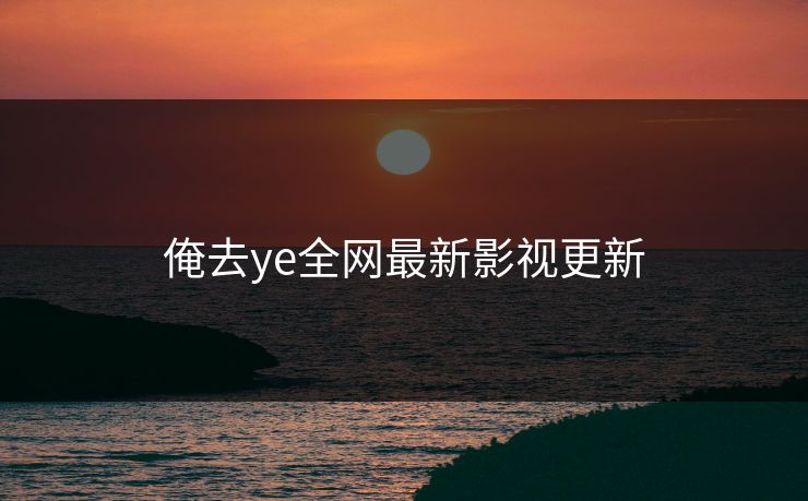 俺去ye全网最新影视更新 俺去ye全网最新影视更新