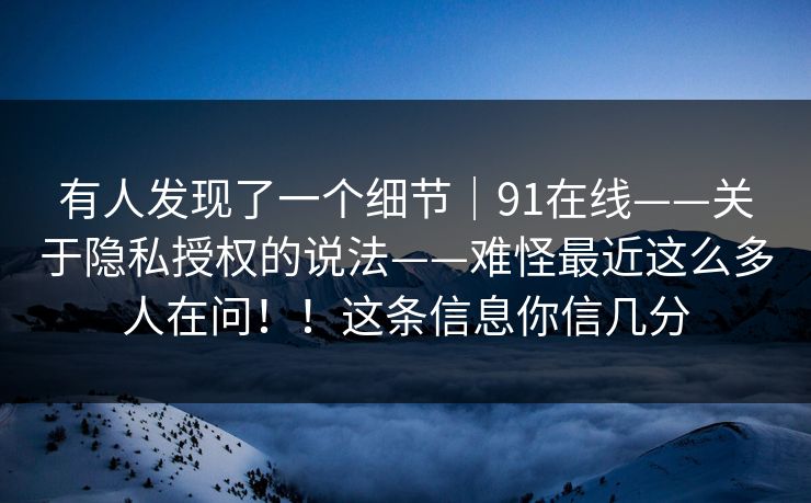 有人发现了一个细节｜91在线——关于隐私授权的说法——难怪最近这么多人在问！！这条信息你信几分
