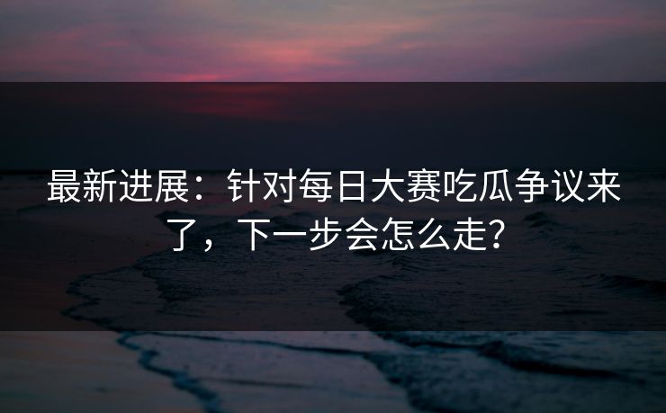 最新进展：针对每日大赛吃瓜争议来了，下一步会怎么走？