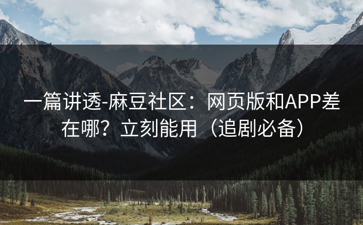 一篇讲透-麻豆社区：网页版和APP差在哪？立刻能用（追剧必备）