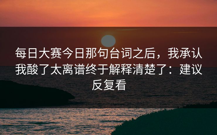 每日大赛今日那句台词之后，我承认我酸了太离谱终于解释清楚了：建议反复看