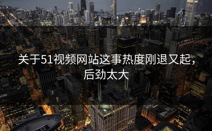 关于51视频网站这事热度刚退又起，后劲太大