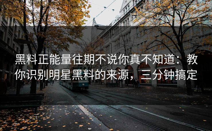 黑料正能量往期不说你真不知道：教你识别明星黑料的来源，三分钟搞定
