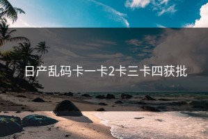 日产乱码卡一卡2卡三卡四获批