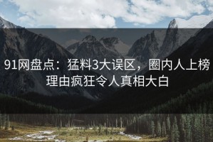 91网盘点：猛料3大误区，圈内人上榜理由疯狂令人真相大白