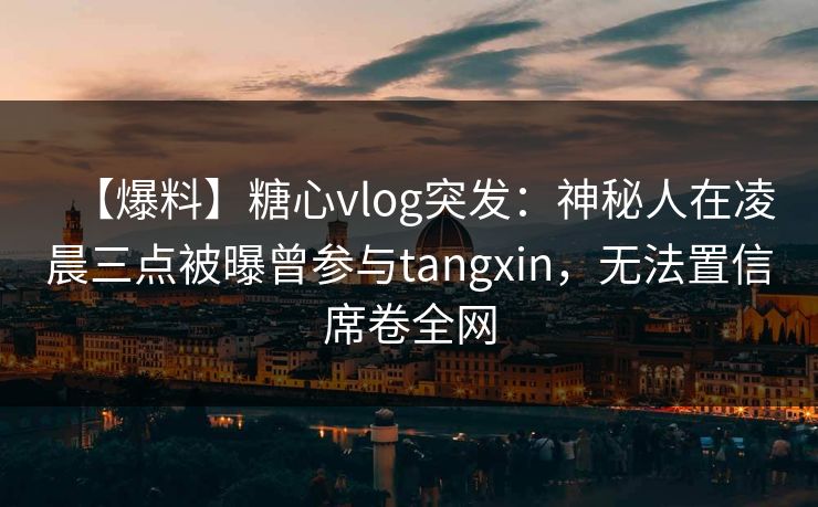 【爆料】糖心vlog突发：神秘人在凌晨三点被曝曾参与tangxin，无法置信席卷全网