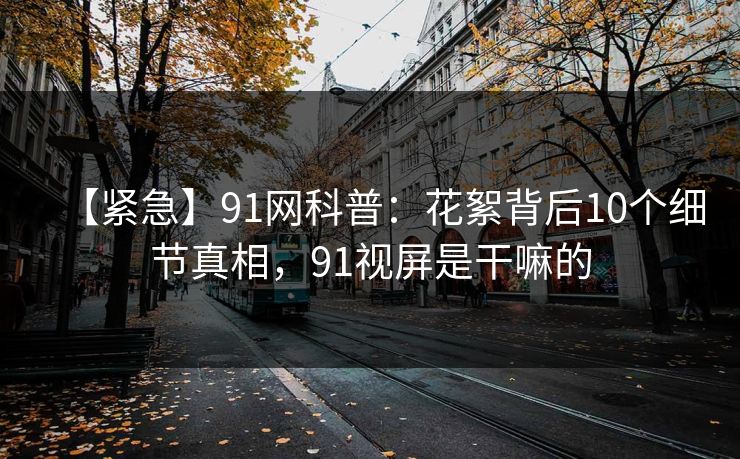【紧急】91网科普：花絮背后10个细节真相，91视屏是干嘛的