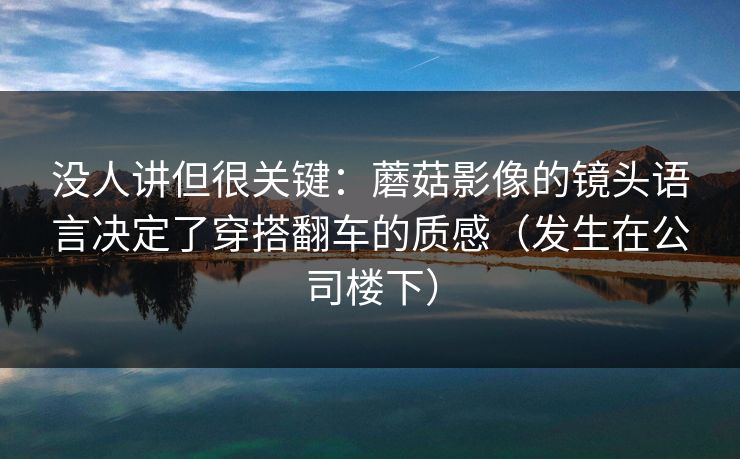 没人讲但很关键：蘑菇影像的镜头语言决定了穿搭翻车的质感（发生在公司楼下）