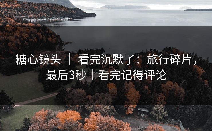 糖心镜头 ｜ 看完沉默了：旅行碎片，最后3秒｜看完记得评论